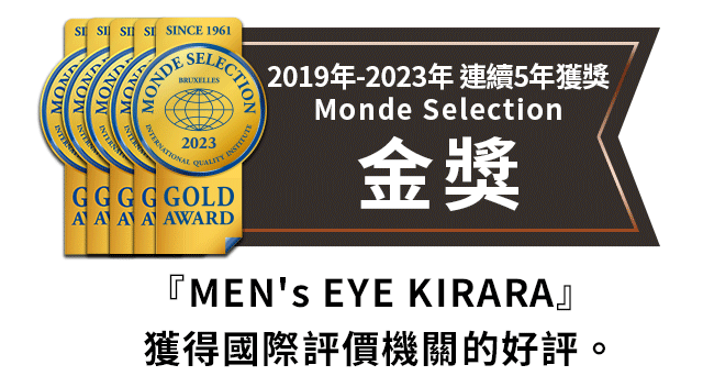 2019年～2023年 連續榮獲Monde Selection金獎 『MEN's EYE KIRARA』獲得國際評價機關的好評。